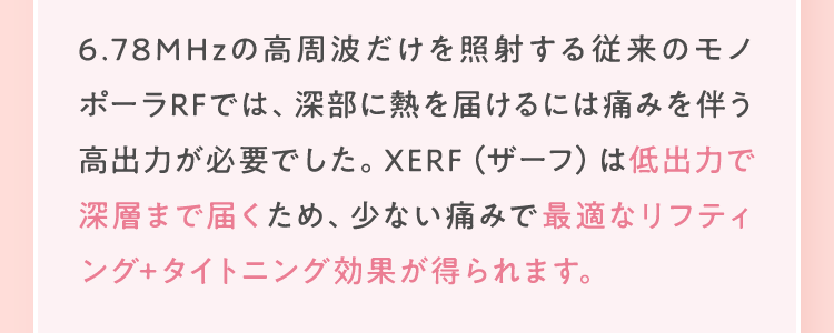 低出力で深層まで届くため、少ない痛みで最適なリフティング+タイトニング効果が得られます。