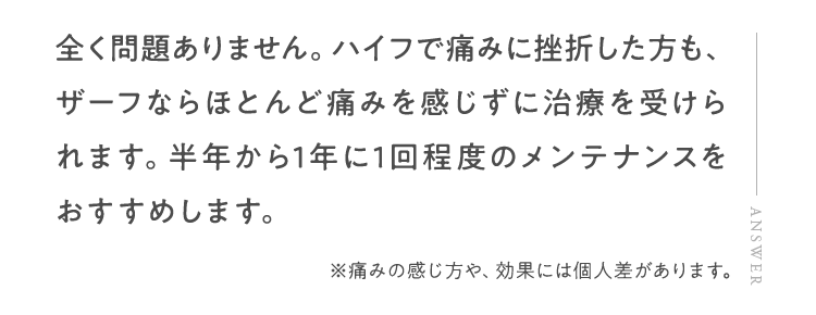 全く問題ありません。ハイフで痛みに挫折した方も、ザーフならほとんど痛みを感じずに治療を受けられます。